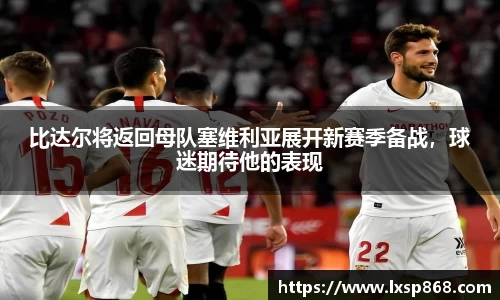 比达尔将返回母队塞维利亚展开新赛季备战，球迷期待他的表现